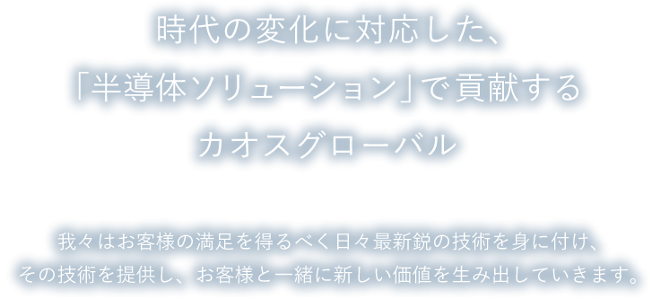 時代の変化に対応した、「半導体ソリューション」で貢献するカオスグローバル。我々はお客様の満足を得るべく日々最新鋭の技術を身に付け、その技術を提供し、お客様と一緒に新しい価値を生み出していきます。